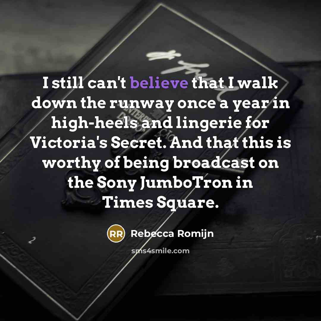 “I still can't believe that I walk down the runway once a year in high-heels and lingerie for Victoria's Secret. And that this is worthy of being broadcast on the Sony JumboTron in Times Square.” quote by Rebecca Romijn