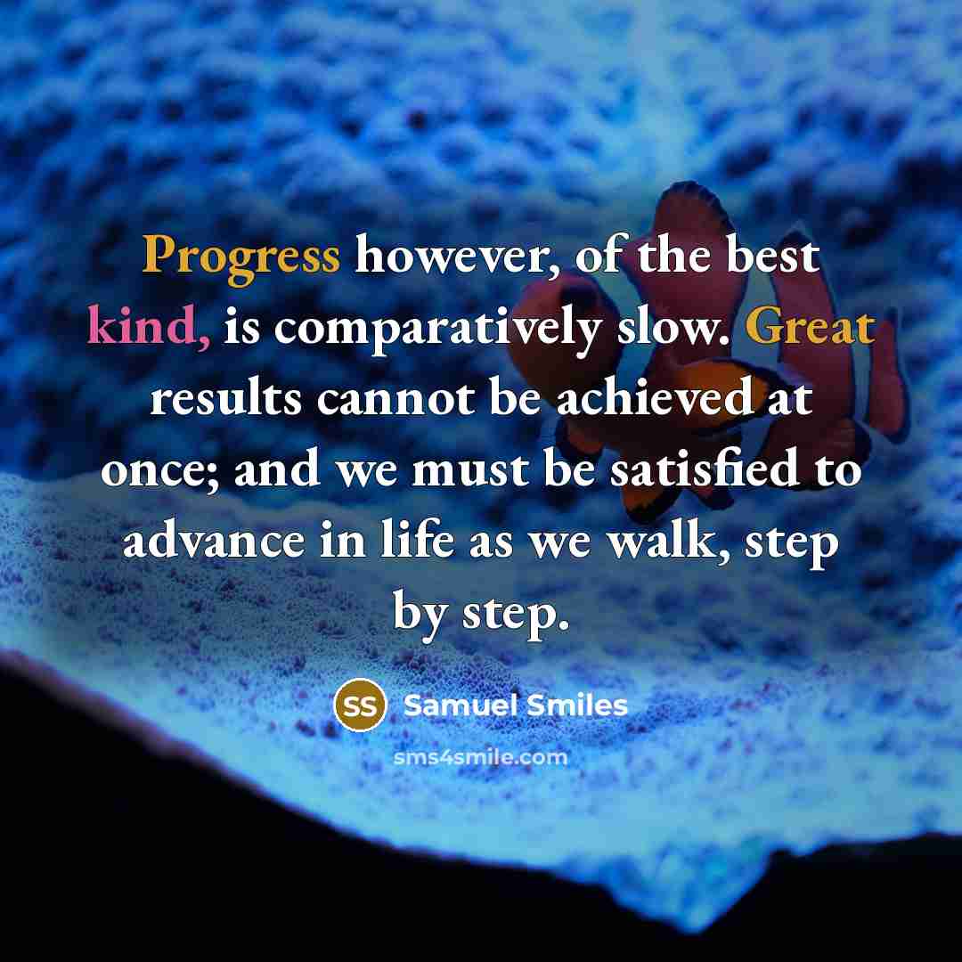 “Progress however, of the best kind, is comparatively slow. Great results cannot be achieved at once; and we must be satisfied to advance in life as we walk, step by step.” quote by Samuel Smiles