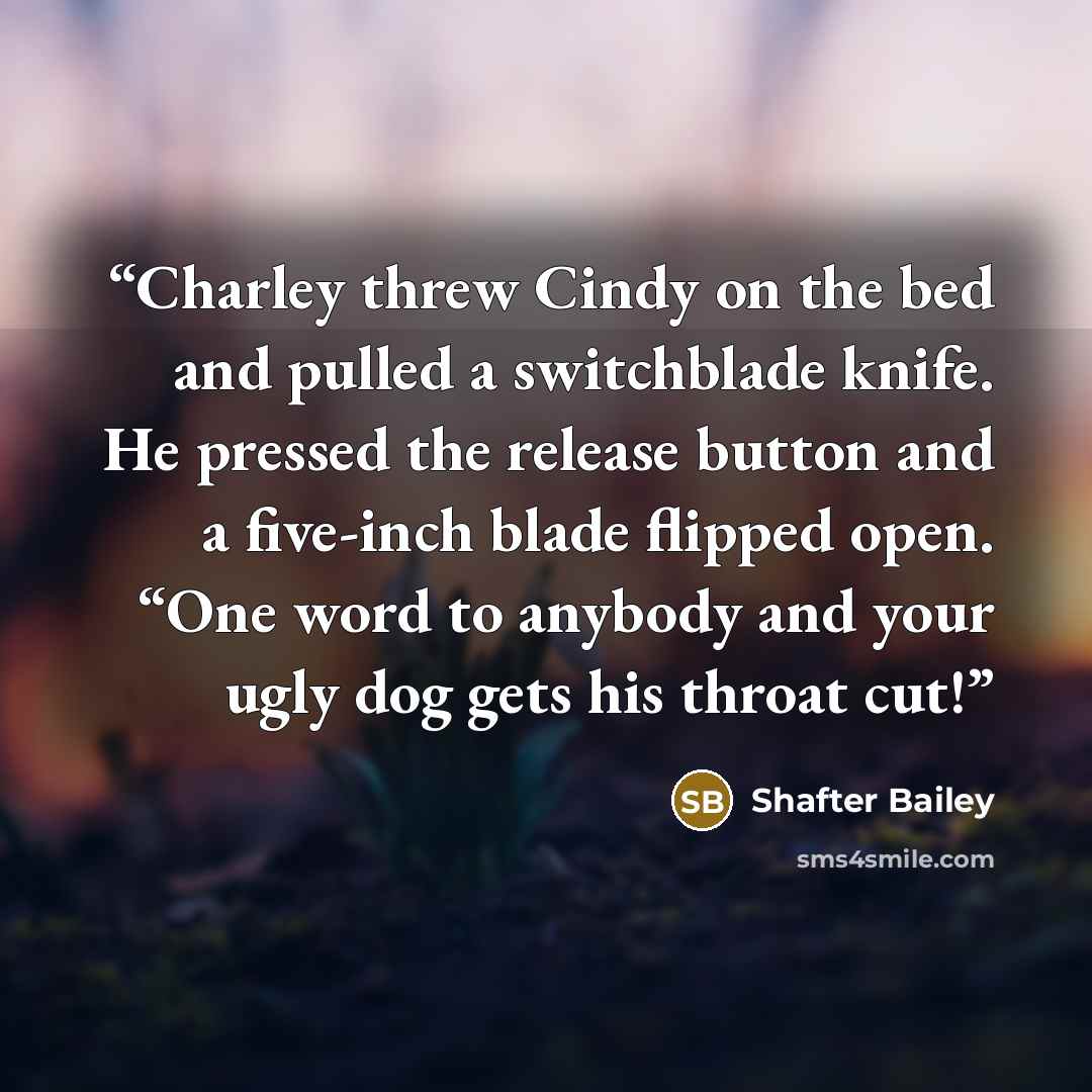 “Charley threw Cindy on the bed and pulled a switchblade knife. He pressed the release button and a five-inch blade flipped open. “One word to anybody and your ugly dog gets his throat cut!” quote by Shafter Bailey