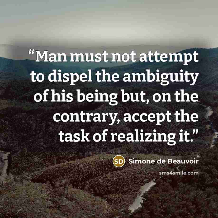 “Man must not attempt to dispel the ambiguity of his being but, on the contrary, accept the task of realizing it.” quote by Simone de Beauvoir