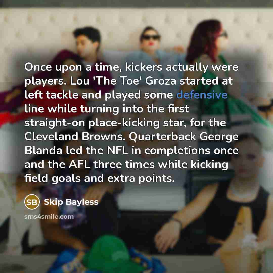 “Once upon a time, kickers actually were players. Lou 'The Toe' Groza started at left tackle and played some defensive line while turning into the first straight-on place-kicking star, for the Cleveland Browns. Quarterback George Blanda led the NFL in completions once and the AFL three times while…” quote by Skip Bayless