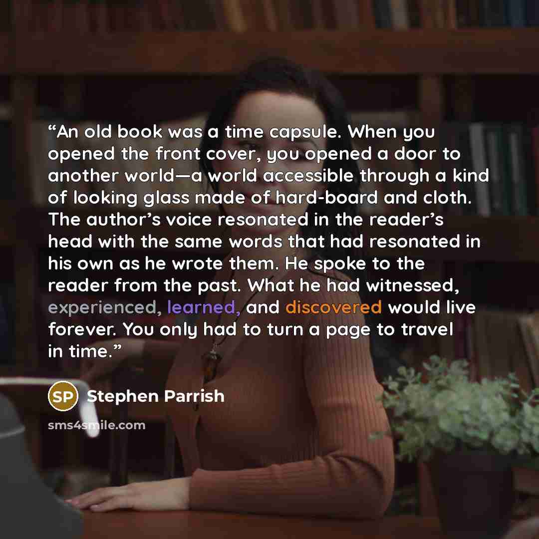 “An old book was a time capsule. When you opened the front cover, you opened a door to another world—a world accessible through a kind of looking glass made of hard-board and cloth. The author’s voice resonated in the reader’s head with the same words that had resonated in his own as he wrote them…” quote by Stephen Parrish