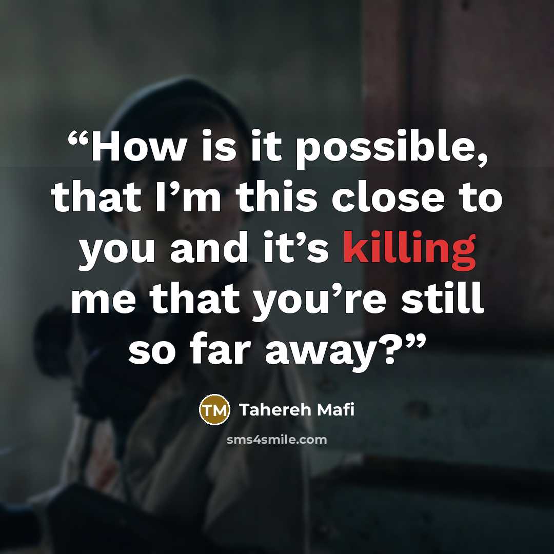 “How is it possible, that I’m this close to you and it’s killing me that you’re still so far away?” quote by Tahereh Mafi