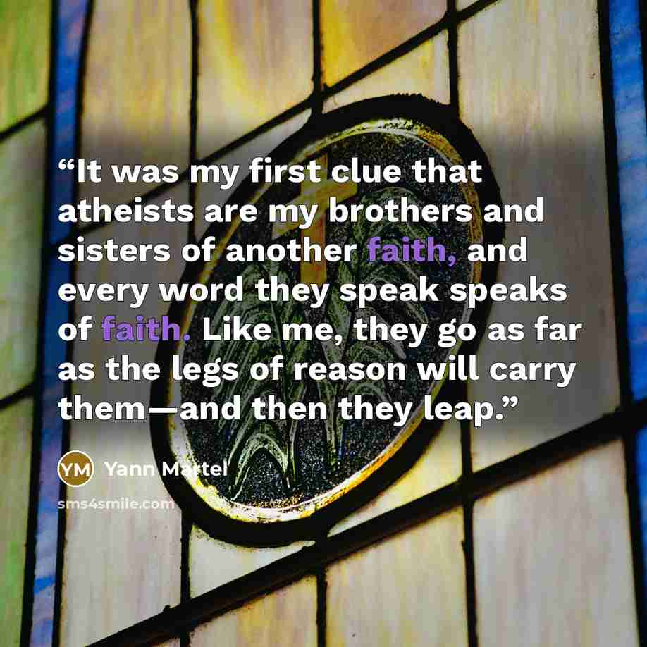 “It was my first clue that atheists are my brothers and sisters of another faith, and every word they speak speaks of faith. Like me, they go as far as the legs of reason will carry them—and then they leap.” quote by Yann Martel