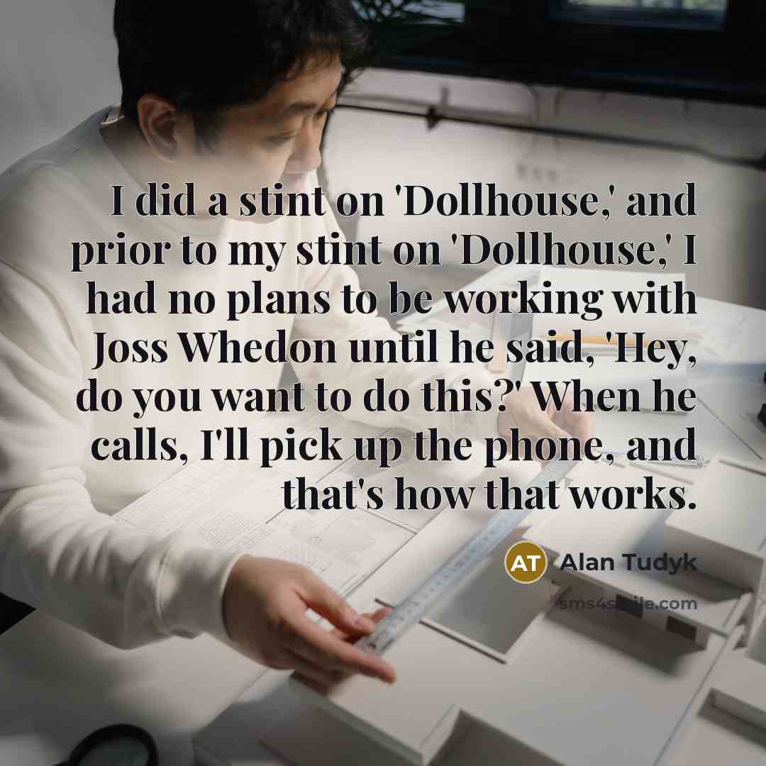 “I did a stint on 'Dollhouse,' and prior to my stint on 'Dollhouse,' I had no plans to be working with Joss Whedon until he said, 'Hey, do you want to do this?' When he calls, I'll pick up the phone, and that's how that works.” quote by Alan Tudyk