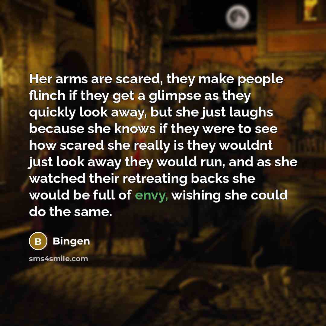 “Her arms are scared, they make people flinch if they get a glimpse as they quickly look away, but she just laughs because she knows if they were to see how scared she really is they wouldnt just look away they would run, and as she watched their retreating backs she would be full of envy, wishing…” quote by Bingen