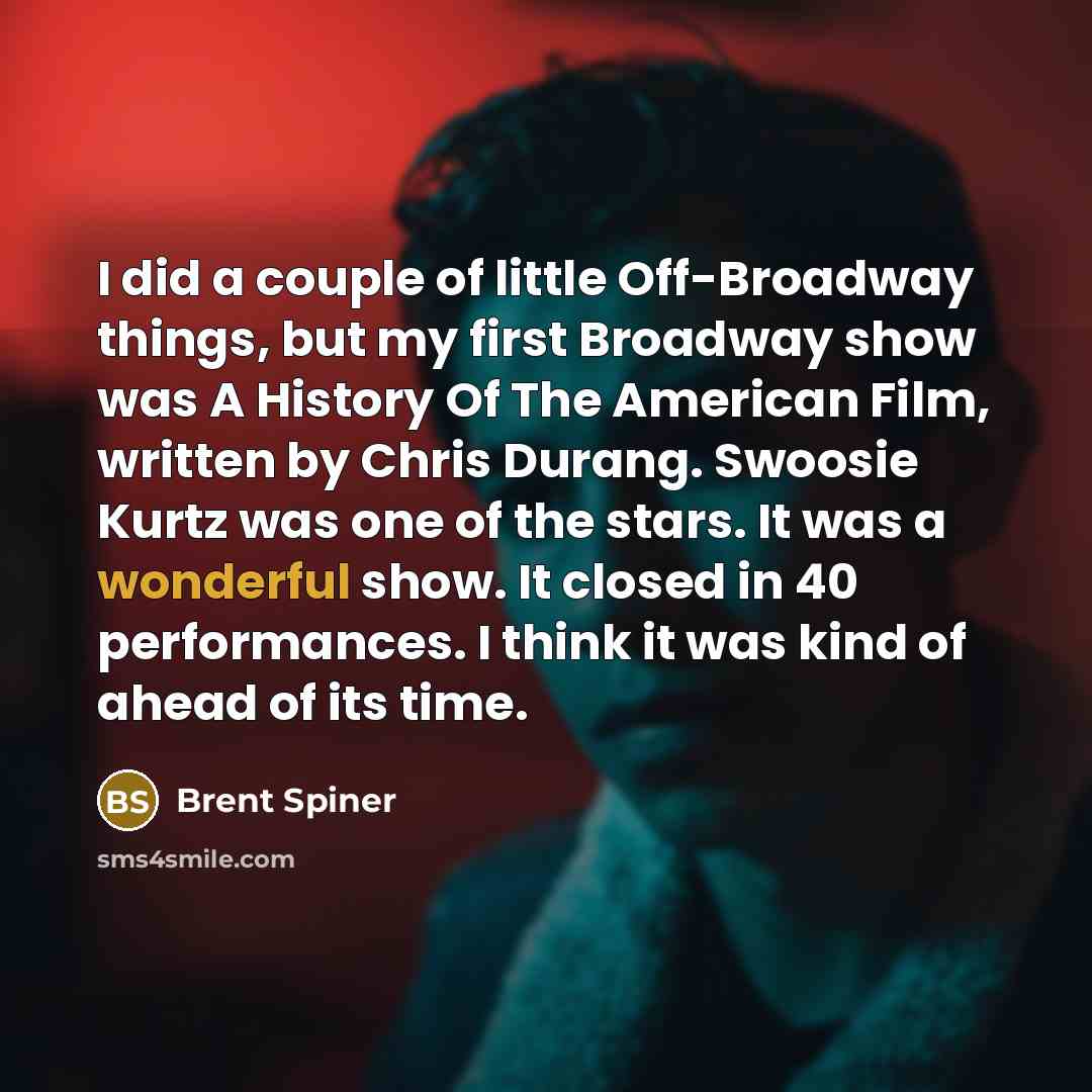 “I did a couple of little Off-Broadway things, but my first Broadway show was A History Of The American Film, written by Chris Durang. Swoosie Kurtz was one of the stars. It was a wonderful show. It closed in 40 performances. I think it was kind of ahead of its time.” quote by Brent Spiner