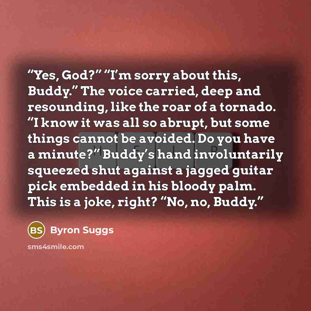 “Yes, God?” “I’m sorry about this, Buddy.” The voice carried, deep and resounding, like the roar of a tornado. “I know it was all so abrupt, but some things cannot be avoided. Do you have a minute?” Buddy’s hand involuntarily squeezed shut against a jagged guitar pick embedded in his bloody palm…” quote by Byron Suggs