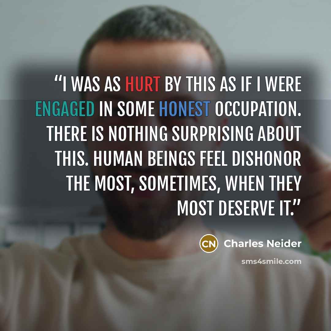 “I was as hurt by this as if I were engaged in some honest occupation. There is nothing surprising about this. Human beings feel dishonor the most, sometimes, when they most deserve it.” quote by Charles Neider