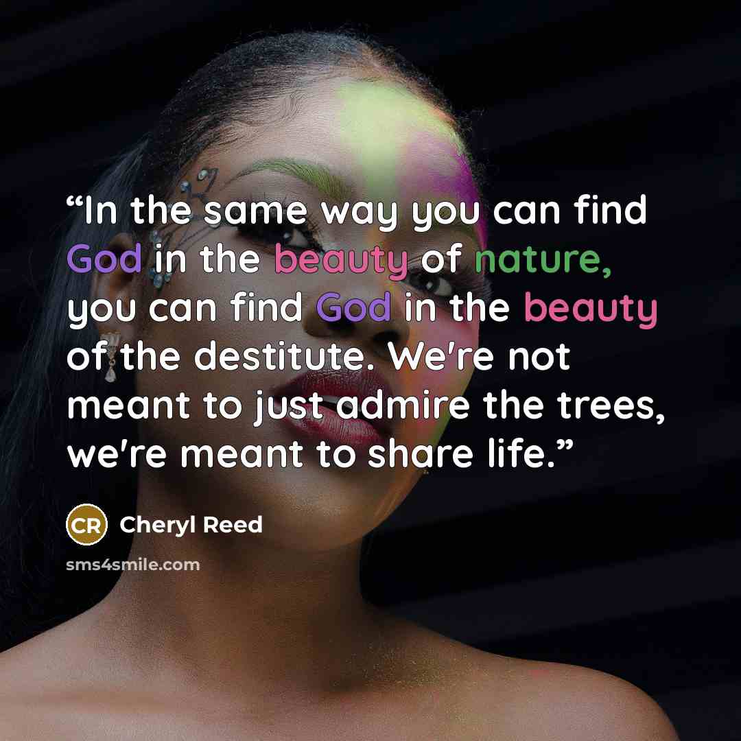 “In the same way you can find God in the beauty of nature, you can find God in the beauty of the destitute. We're not meant to just admire the trees, we're meant to share life.” quote by Cheryl Reed