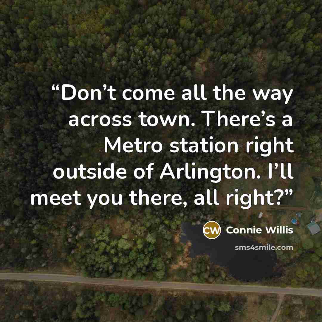 “Don’t come all the way across town. There’s a Metro station right outside of Arlington. I’ll meet you there, all right?” quote by Connie Willis