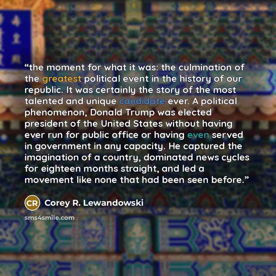 “the moment for what it was: the culmination of the greatest political event in the history of our republic. It was certainly the story of the most talented and unique candidate ever. A political phenomenon, Donald Trump was elected president of the United States without having ever run for public…” quote by Corey R. Lewandowski