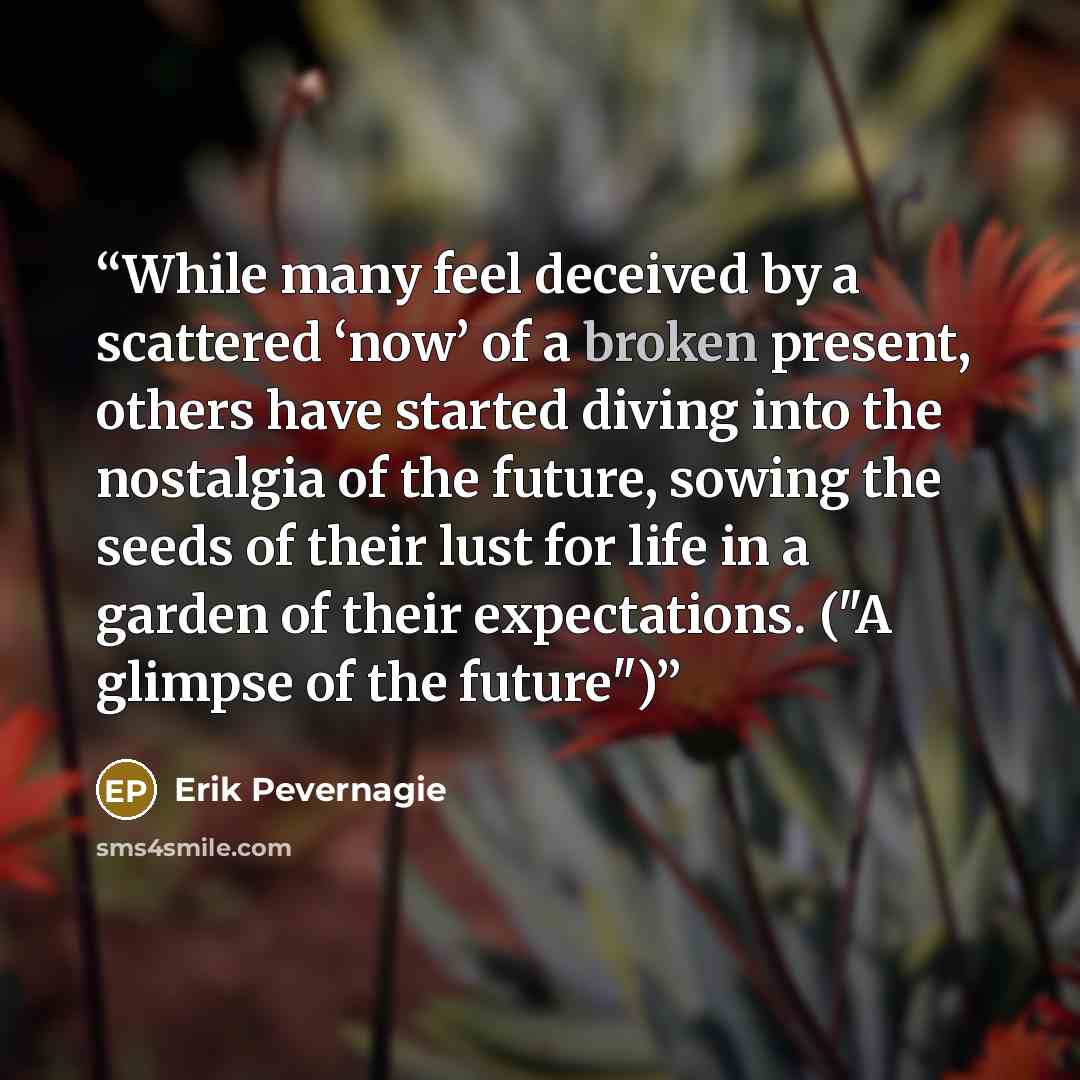 “While many feel deceived by a scattered ‘now’ of a broken present, others have started diving into the nostalgia of the future, sowing the seeds of their lust for life in a garden of their expectations. ("A glimpse of the future")” quote by Erik Pevernagie