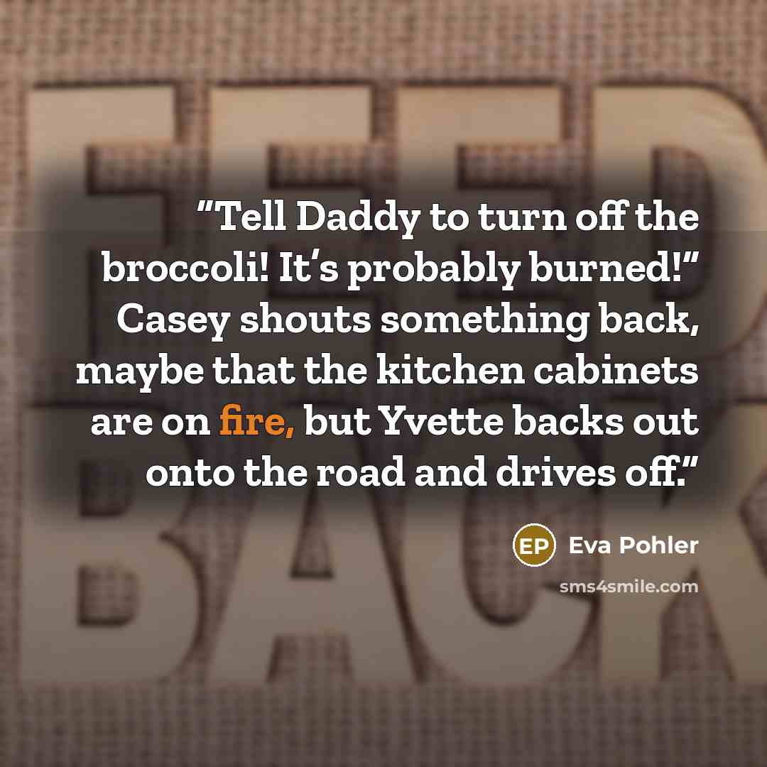 “Tell Daddy to turn off the broccoli! It’s probably burned!” Casey shouts something back, maybe that the kitchen cabinets are on fire, but Yvette backs out onto the road and drives off.” quote by Eva Pohler