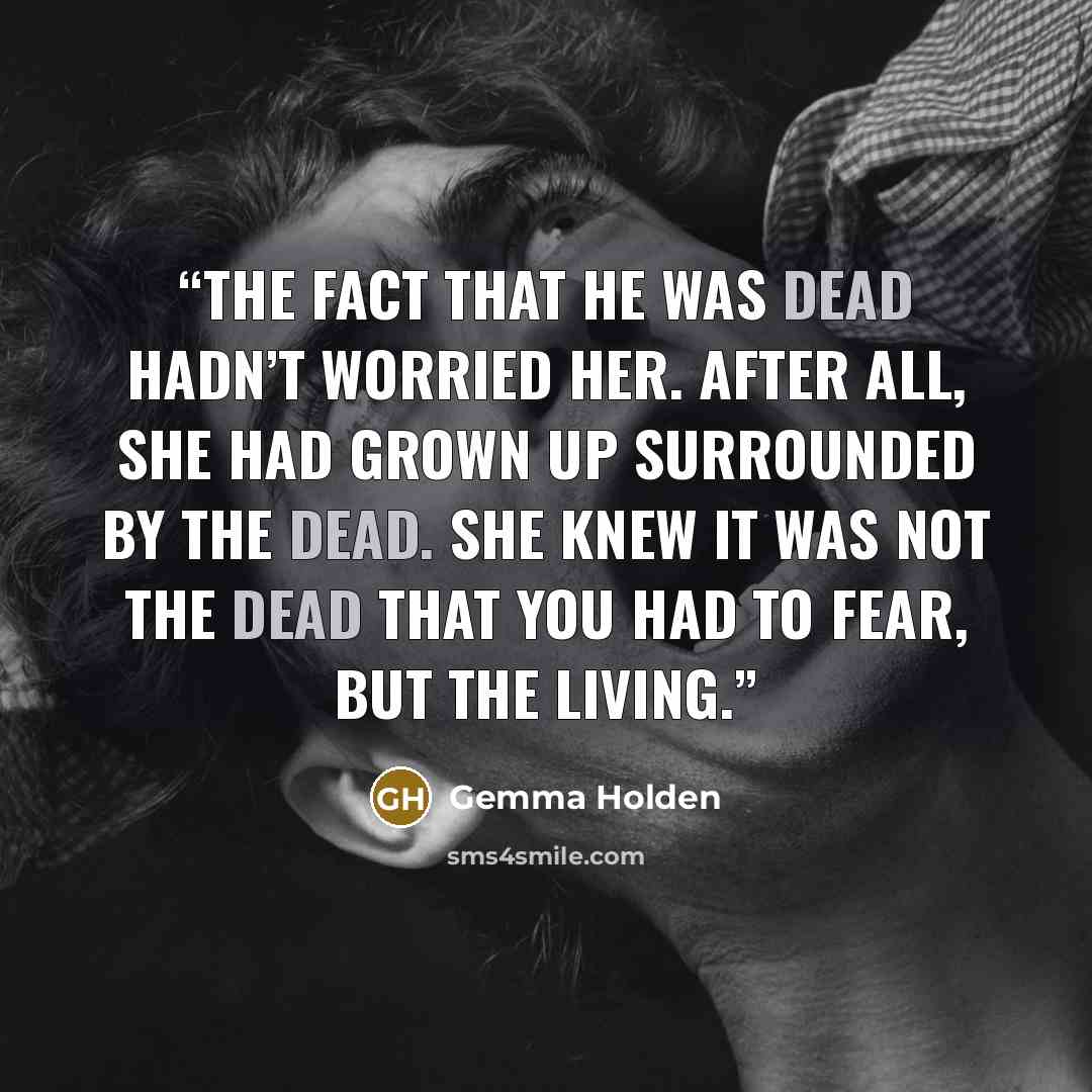 “The fact that he was dead hadn’t worried her. After all, she had grown up surrounded by the dead. She knew it was not the dead that you had to fear, but the living.” quote by Gemma Holden