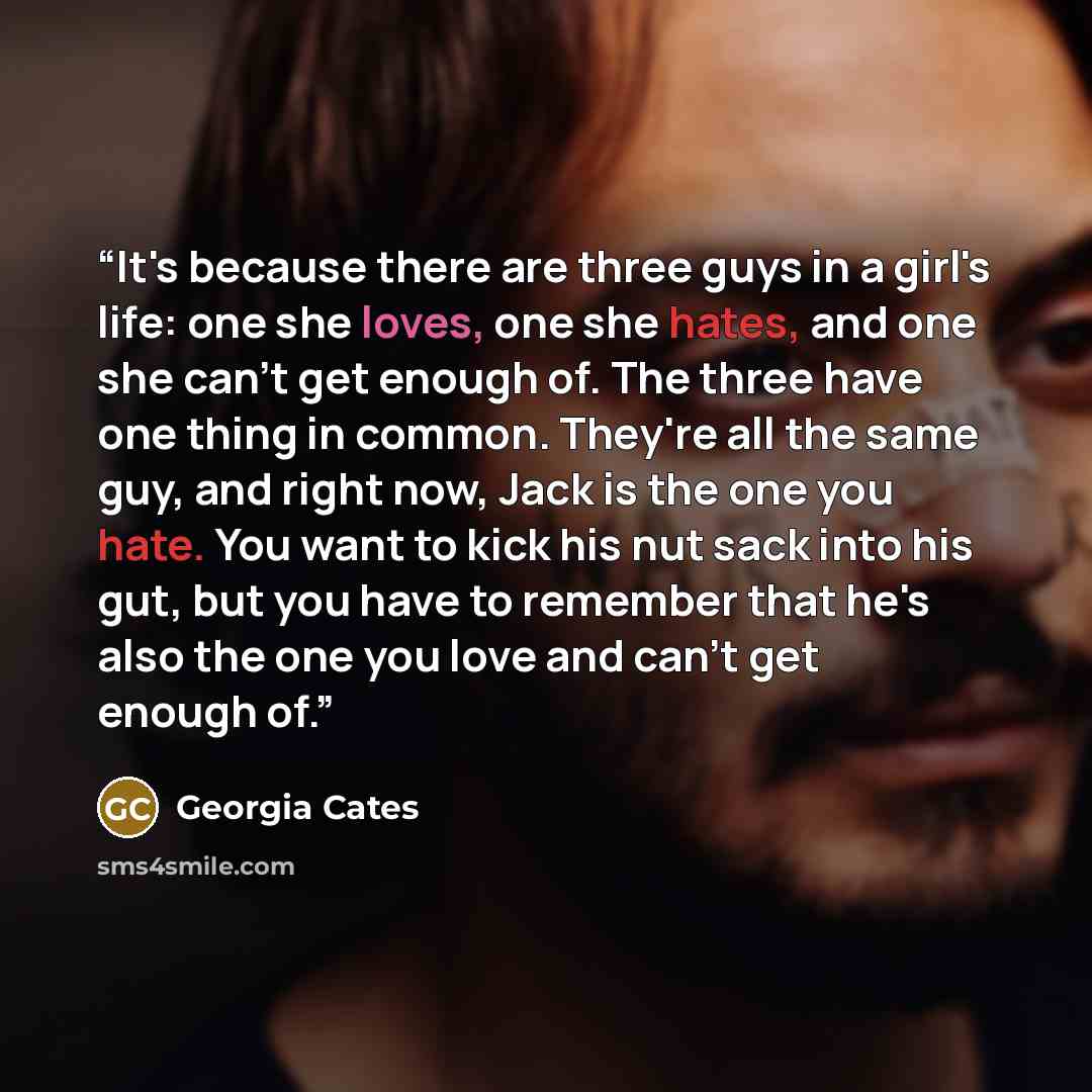 “It's because there are three guys in a girl's life: one she loves, one she hates, and one she can't get enough of. The three have one thing in common. They're all the same guy, and right now, Jack is the one you hate. You want to kick his nut sack into his gut, but you have to remember that he's…” quote by Georgia Cates