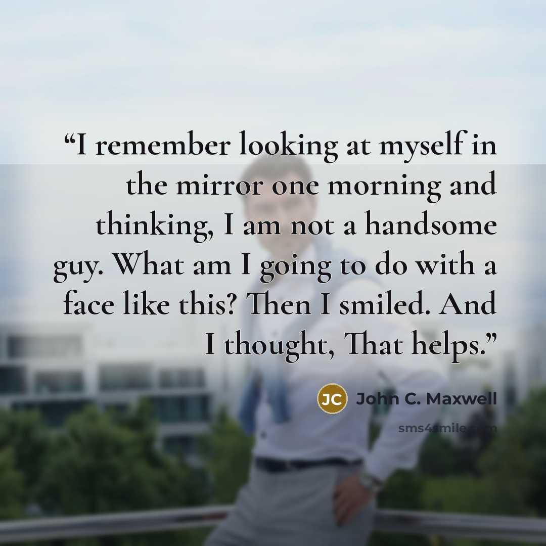 “I remember looking at myself in the mirror one morning and thinking, I am not a handsome guy. What am I going to do with a face like this? Then I smiled. And I thought, That helps.” quote by John C. Maxwell