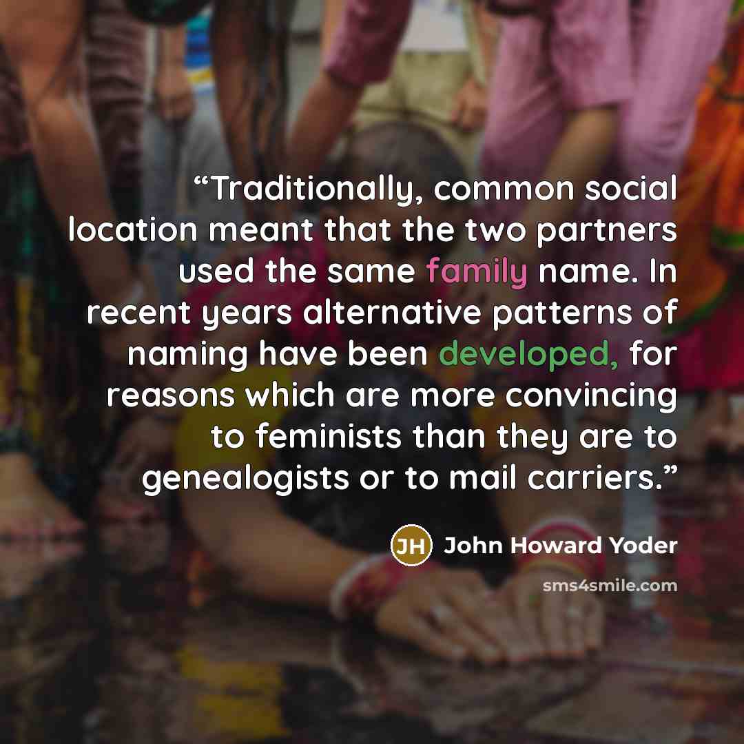 “Traditionally, common social location meant that the two partners used the same family name. In recent years alternative patterns of naming have been developed, for reasons which are more convincing to feminists than they are to genealogists or to mail carriers.” quote by John Howard Yoder