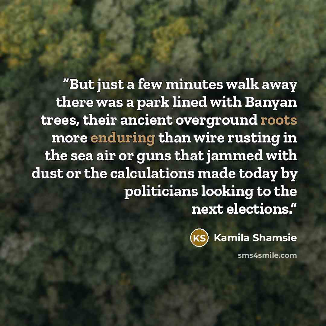“But just a few minutes walk away there was a park lined with Banyan trees, their ancient overground roots more enduring than wire rusting in the sea air or guns that jammed with dust or the calculations made today by politicians looking to the next elections.” quote by Kamila Shamsie