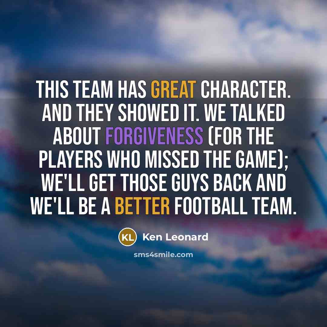 “This team has great character. And they showed it. We talked about forgiveness (for the players who missed the game); we'll get those guys back and we'll be a better football team.” quote by Ken Leonard