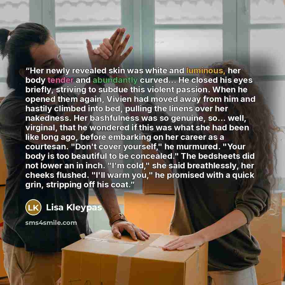 “Her newly revealed skin was white and luminous, her body tender and abundantly curved... He closed his eyes briefly, striving to subdue this violent passion. When he opened them again, Vivien had moved away from him and hastily climbed into bed, pulling the linens over her nakedness. Her…” quote by Lisa Kleypas