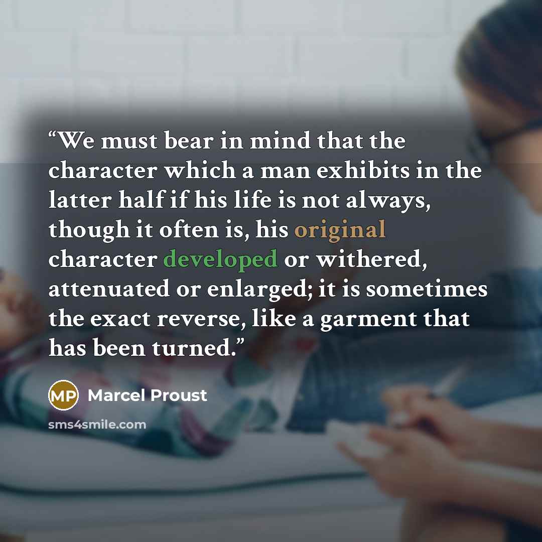 “We must bear in mind that the character which a man exhibits in the latter half if his life is not always, though it often is, his original character developed or withered, attenuated or enlarged; it is sometimes the exact reverse, like a garment that has been turned.” quote by Marcel Proust