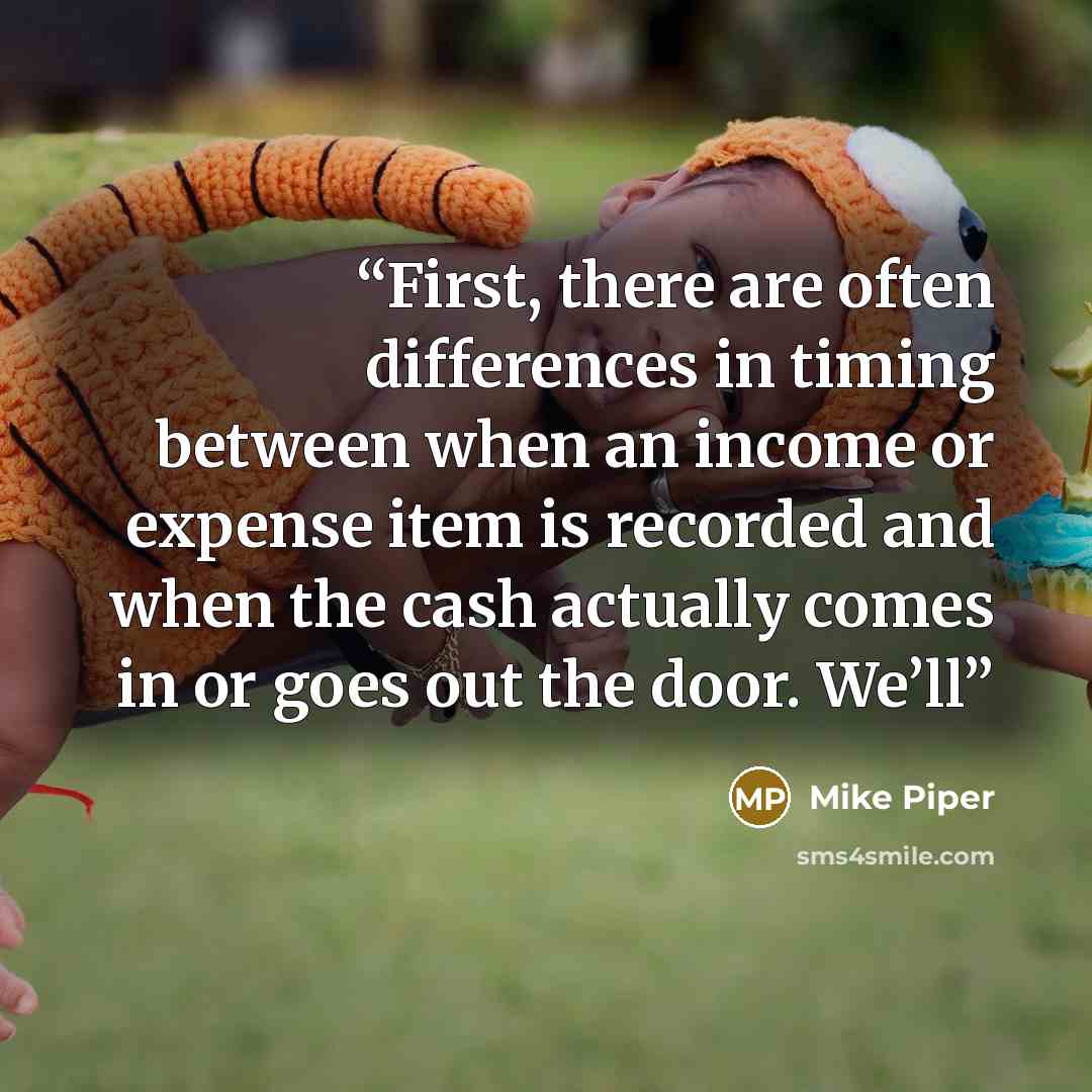 “First, there are often differences in timing between when an income or expense item is recorded and when the cash actually comes in or goes out the door. We’ll” quote by Mike Piper