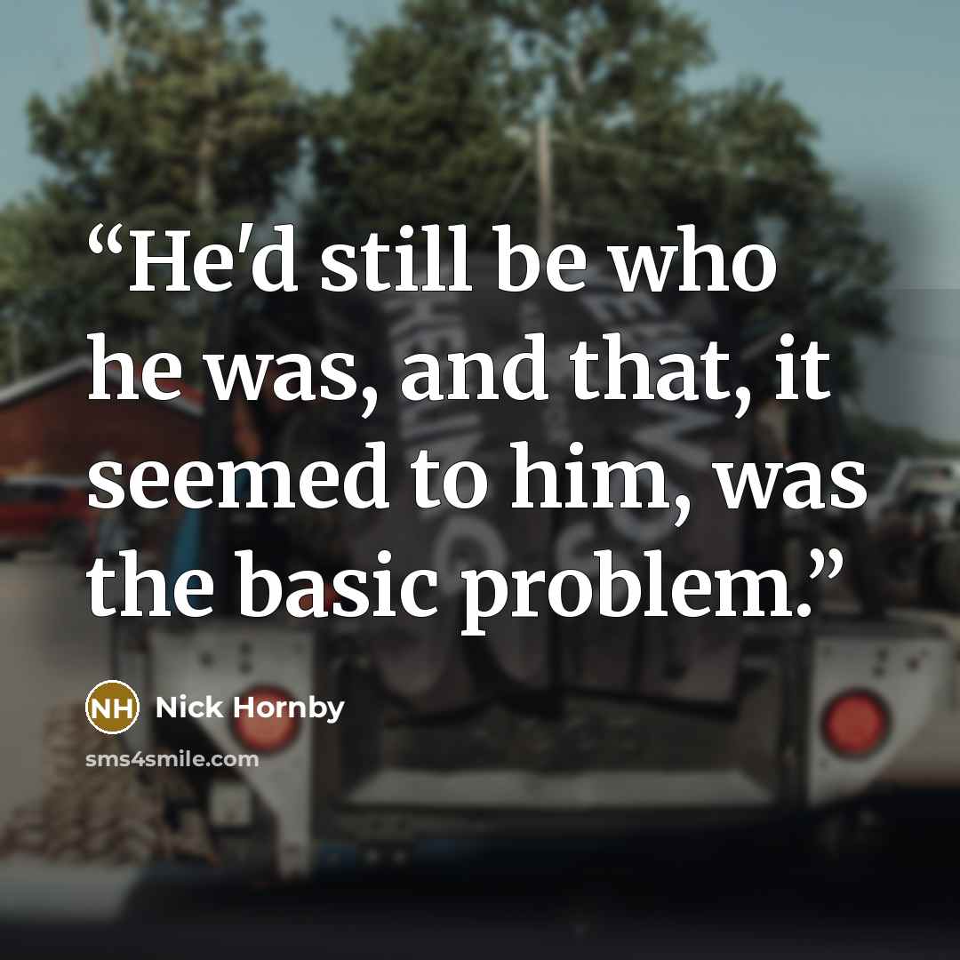 “He'd still be who he was, and that, it seemed to him, was the basic problem.” quote by Nick Hornby