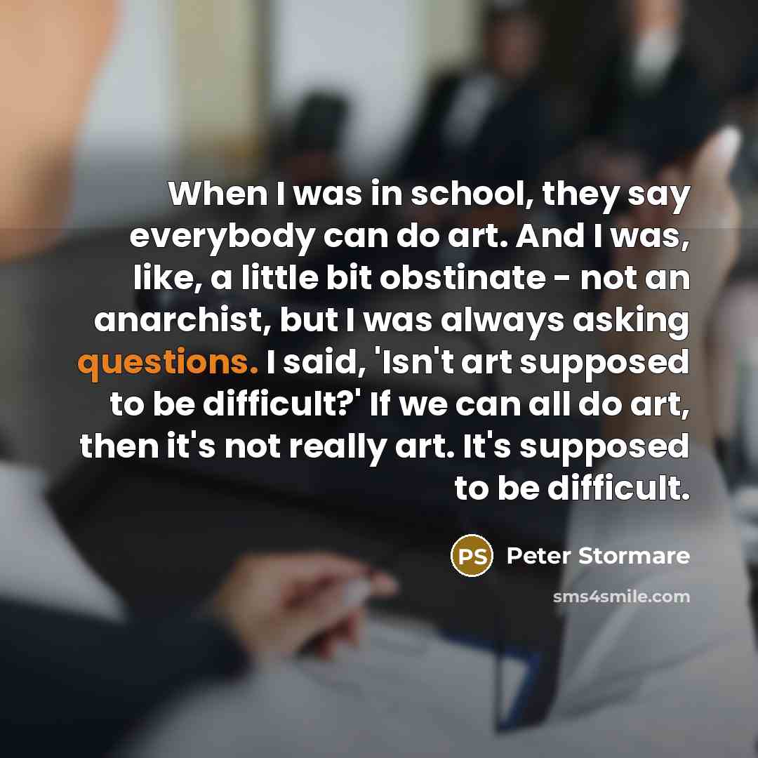 “When I was in school, they say everybody can do art. And I was, like, a little bit obstinate - not an anarchist, but I was always asking questions. I said, 'Isn't art supposed to be difficult?' If we can all do art, then it's not really art. It's supposed to be difficult.” quote by Peter Stormare