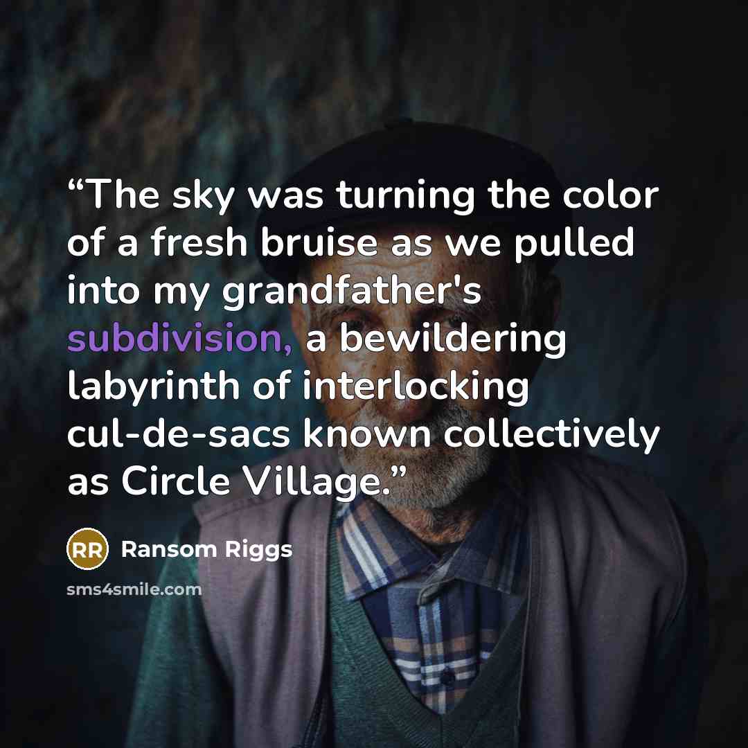 “The sky was turning the color of a fresh bruise as we pulled into my grandfather's subdivision, a bewildering labyrinth of interlocking cul-de-sacs known collectively as Circle Village.” quote by Ransom Riggs