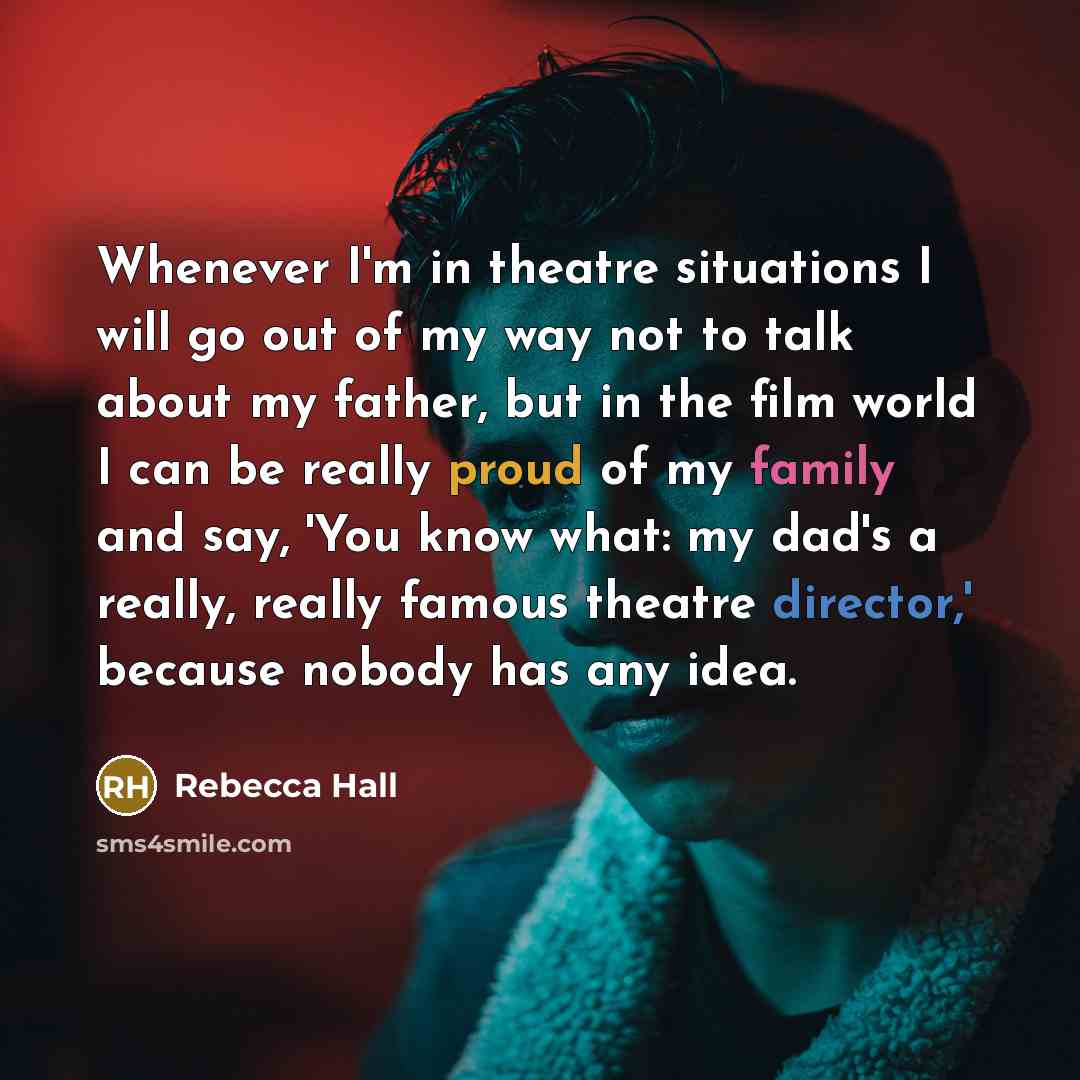 “Whenever I'm in theatre situations I will go out of my way not to talk about my father, but in the film world I can be really proud of my family and say, 'You know what: my dad's a really, really famous theatre director,' because nobody has any idea.” quote by Rebecca Hall