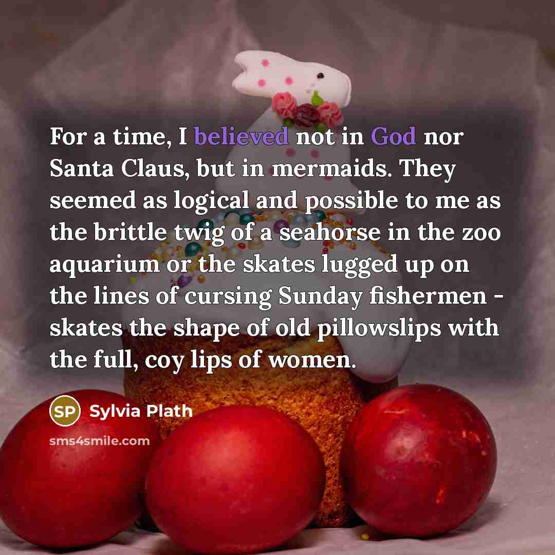 “For a time, I believed not in God nor Santa Claus, but in mermaids. They seemed as logical and possible to me as the brittle twig of a seahorse in the zoo aquarium or the skates lugged up on the lines of cursing Sunday fishermen - skates the shape of old pillowslips with the full, coy lips of women.” quote by Sylvia Plath