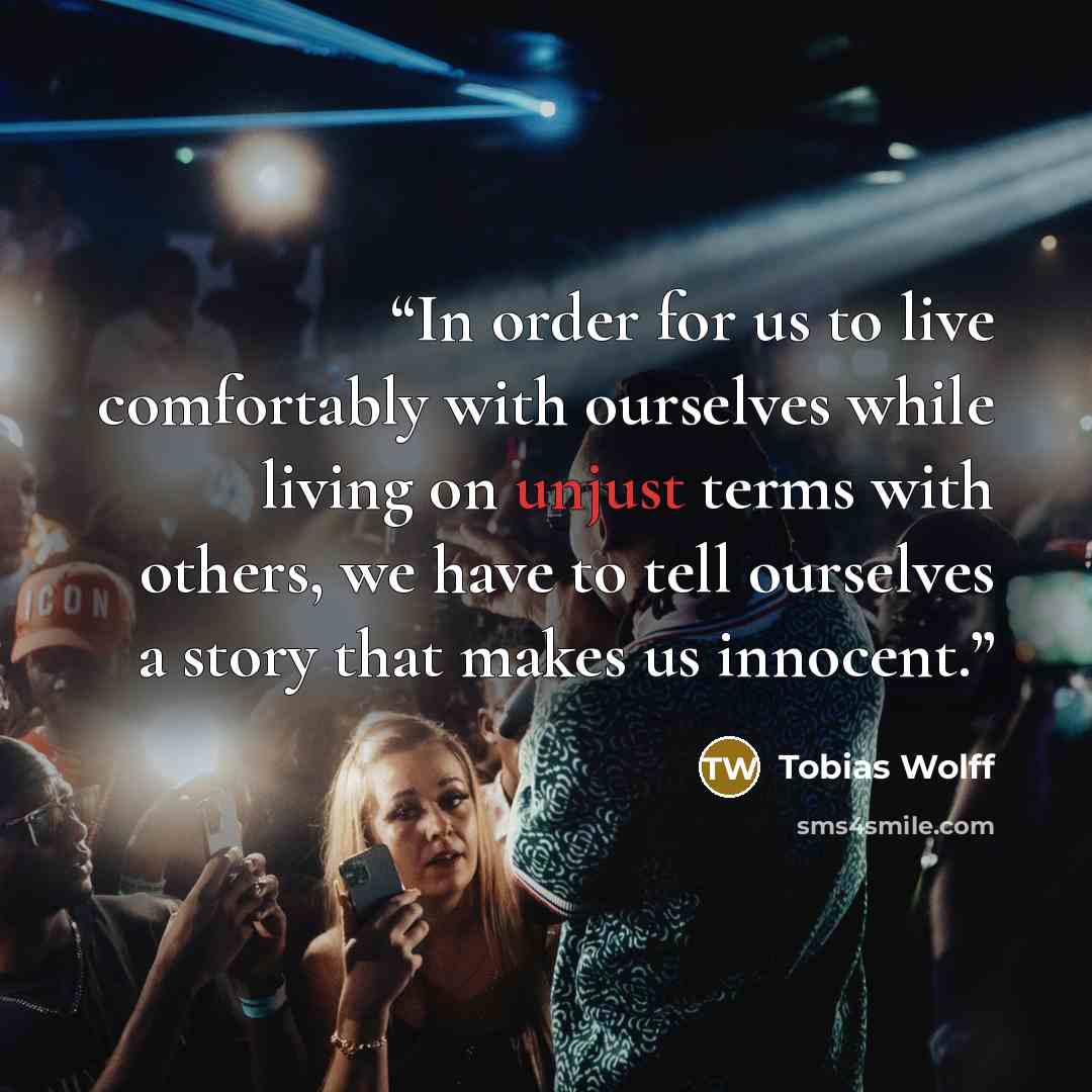 “In order for us to live comfortably with ourselves while living on unjust terms with others, we have to tell ourselves a story that makes us innocent.” quote by Tobias Wolff