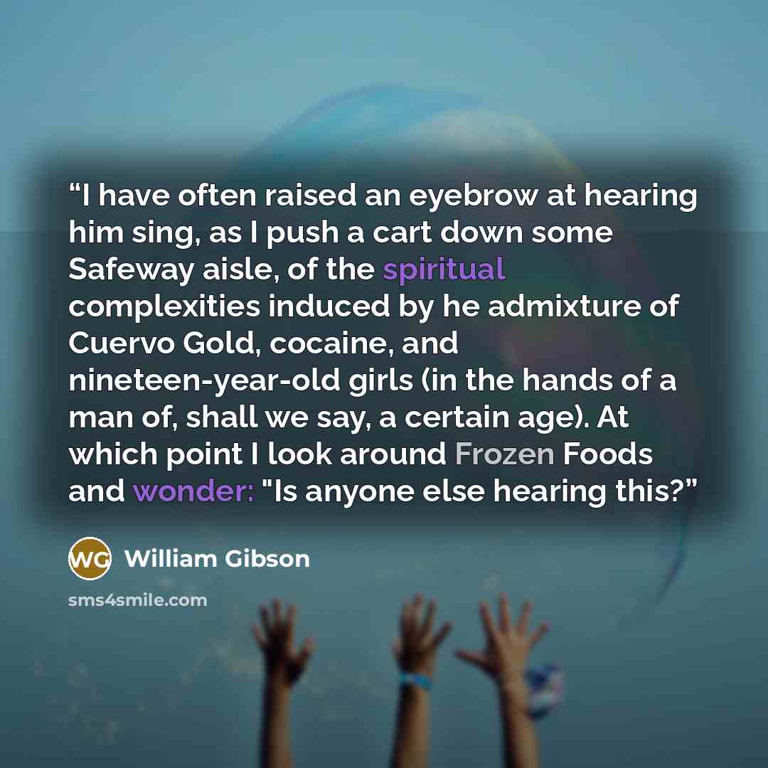 “I have often raised an eyebrow at hearing him sing, as I push a cart down some Safeway aisle, of the spiritual complexities induced by he admixture of Cuervo Gold, cocaine, and nineteen-year-old girls (in the hands of a man of, shall we say, a certain age). At which point I look around Frozen…” quote by William Gibson