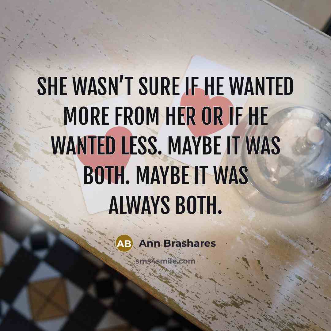“She wasn’t sure if he wanted more from her or if he wanted less. Maybe it was both. Maybe it was always both.” quote by Ann Brashares