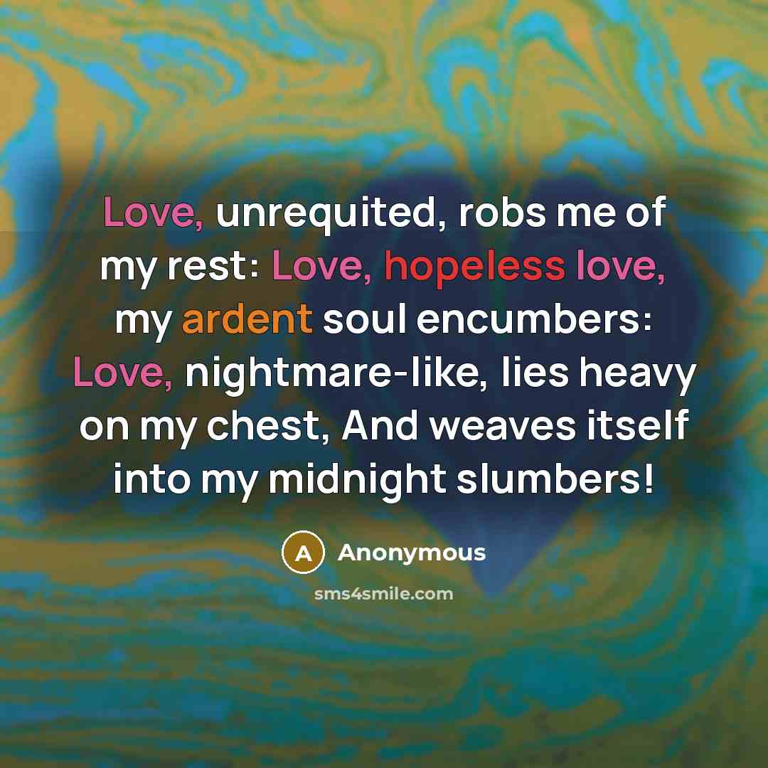 “Love, unrequited, robs me of my rest: Love, hopeless love, my ardent soul encumbers: Love, nightmare-like, lies heavy on my chest, And weaves itself into my midnight slumbers!” quote by Anonymous