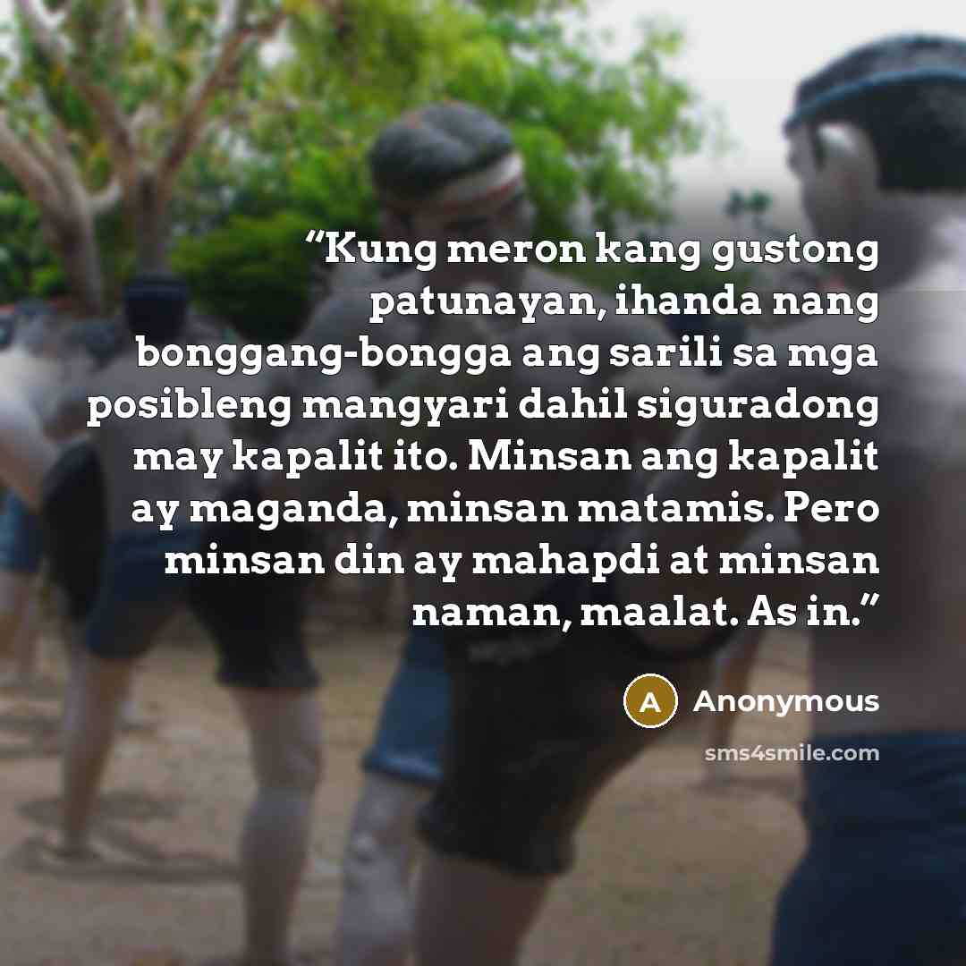 “Kung meron kang gustong patunayan, ihanda nang bonggang-bongga ang sarili sa mga posibleng mangyari dahil siguradong may kapalit ito. Minsan ang kapalit ay maganda, minsan matamis. Pero minsan din ay mahapdi at minsan naman, maalat. As in.” quote by Anonymous