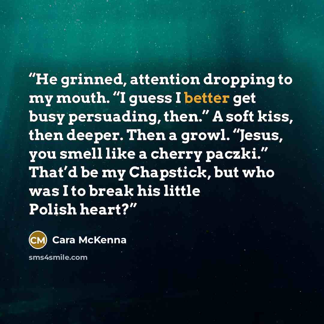 “He grinned, attention dropping to my mouth. “I guess I better get busy persuading, then.” A soft kiss, then deeper. Then a growl. “Jesus, you smell like a cherry paczki.” That’d be my Chapstick, but who was I to break his little Polish heart?” quote by Cara McKenna