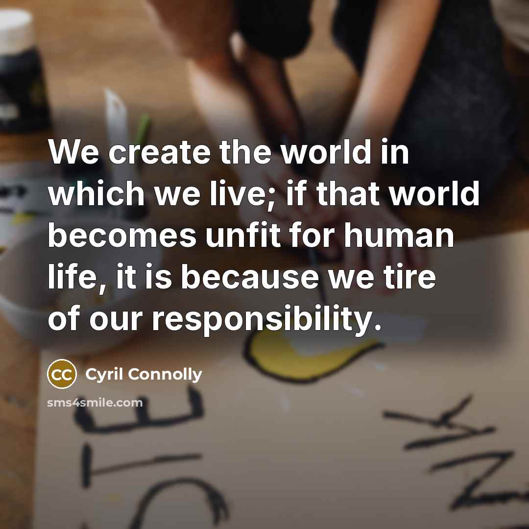 “We create the world in which we live; if that world becomes unfit for human life, it is because we tire of our responsibility.” quote by Cyril Connolly
