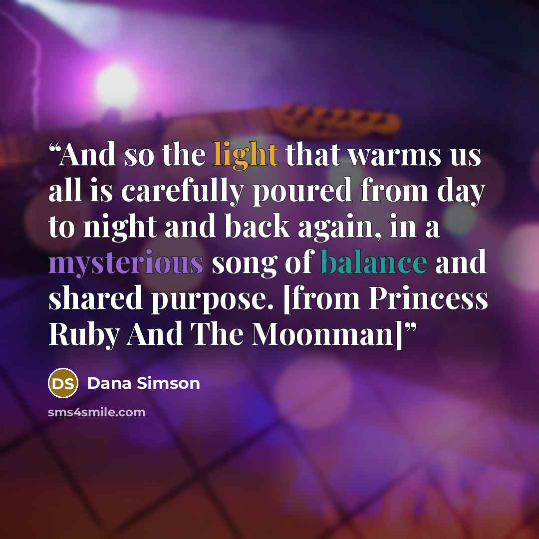 “And so the light that warms us all is carefully poured from day to night and back again, in a mysterious song of balance and shared purpose. [from Princess Ruby And The Moonman]” quote by Dana Simson