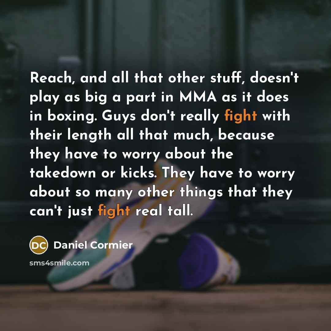 “Reach, and all that other stuff, doesn't play as big a part in MMA as it does in boxing. Guys don't really fight with their length all that much, because they have to worry about the takedown or kicks. They have to worry about so many other things that they can't just fight real tall.” quote by Daniel Cormier