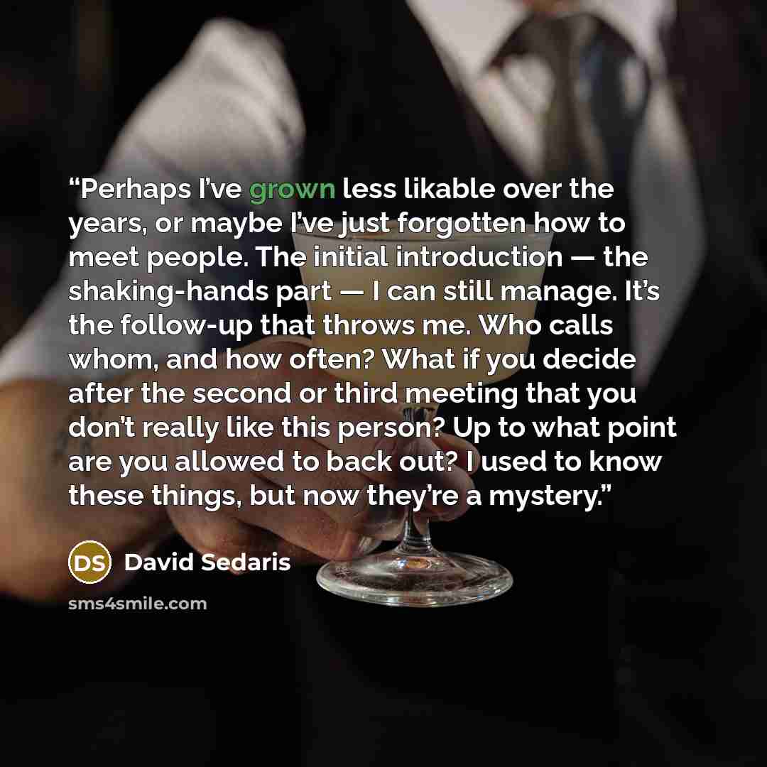 “Perhaps I’ve grown less likable over the years, or maybe I’ve just forgotten how to meet people. The initial introduction — the shaking-hands part — I can still manage. It’s the follow-up that throws me. Who calls whom, and how often? What if you decide after the second or third meeting that you…” quote by David Sedaris