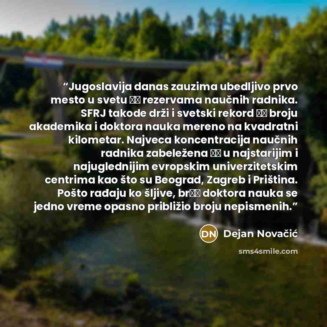 “Jugoslavija danas zauzima ubedljivo prvo mesto u svetu ро rezervama naučnih radnika. SFRJ takode drži i svetski rekord ро broju akademika i doktora nauka mereno na kvadratni kilometar. Najveca koncentracija naučnih radnika zabeležena је u najstarijim i najuglednijim evropskim univerzitetskim…” quote by Dejan Novačić