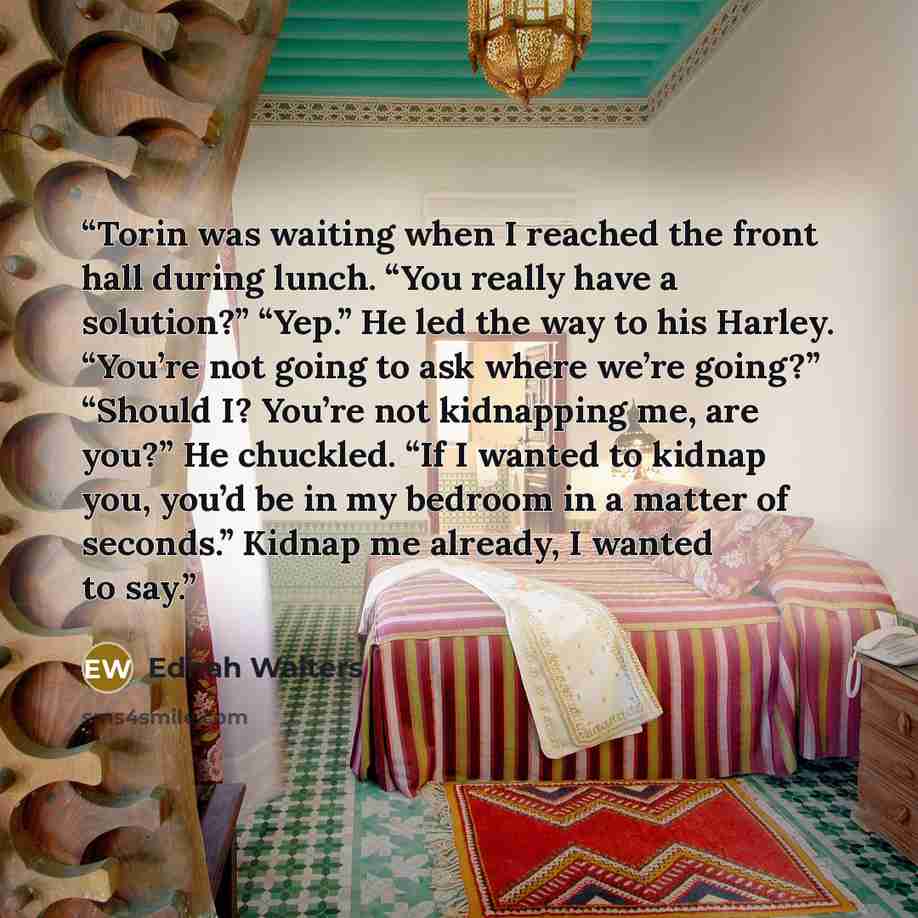 “Torin was waiting when I reached the front hall during lunch. “You really have a solution?” “Yep.” He led the way to his Harley. “You’re not going to ask where we’re going?” “Should I? You’re not kidnapping me, are you?” He chuckled. “If I wanted to kidnap you, you’d be in my bedroom in a matter…” quote by Ednah Walters