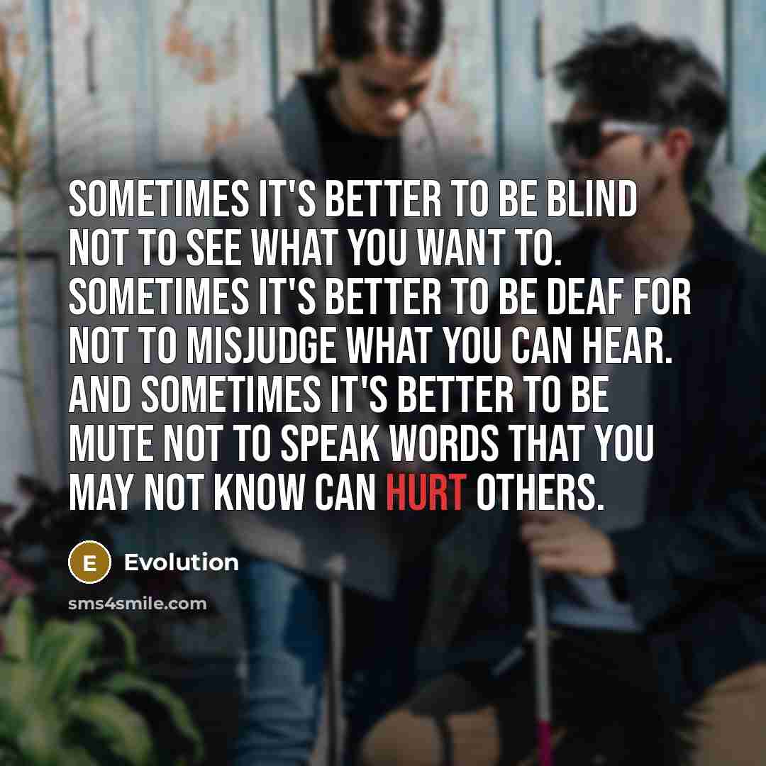 “Sometimes it's better to be blind not to see what you want to. Sometimes it's better to be deaf for not to misjudge what you can hear. And sometimes it's better to be mute not to speak words that you may not know can hurt others.” quote by Evolution