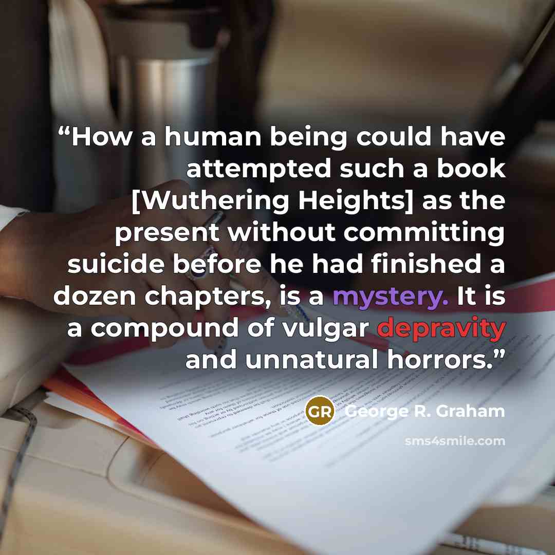 “How a human being could have attempted such a book [Wuthering Heights] as the present without committing suicide before he had finished a dozen chapters, is a mystery. It is a compound of vulgar depravity and unnatural horrors.” quote by George R. Graham