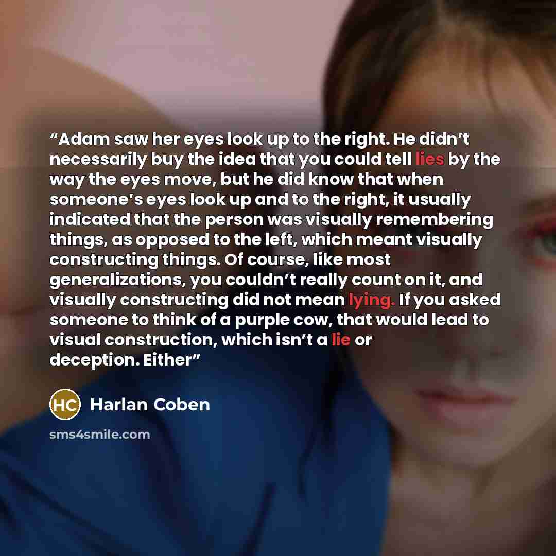 “Adam saw her eyes look up to the right. He didn’t necessarily buy the idea that you could tell lies by the way the eyes move, but he did know that when someone’s eyes look up and to the right, it usually indicated that the person was visually remembering things, as opposed to the left, which meant…” quote by Harlan Coben