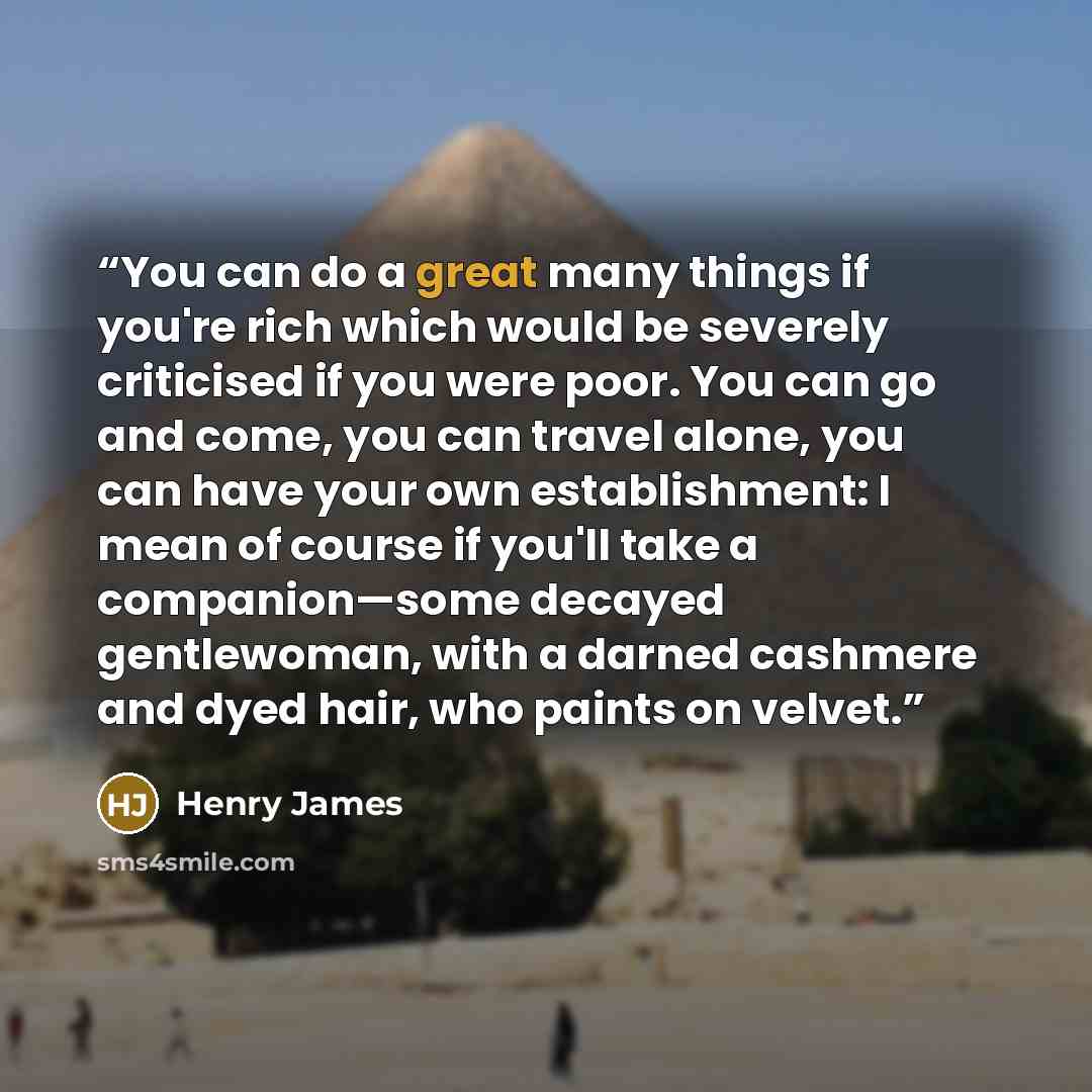 “You can do a great many things if you're rich which would be severely criticised if you were poor. You can go and come, you can travel alone, you can have your own establishment: I mean of course if you'll take a companion—some decayed gentlewoman, with a darned cashmere and dyed hair, who paints…” quote by Henry James