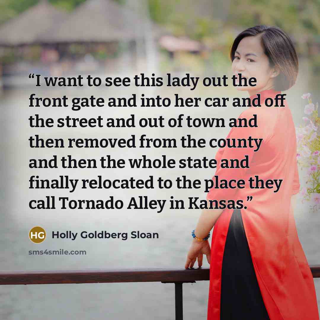 “I want to see this lady out the front gate and into her car and off the street and out of town and then removed from the county and then the whole state and finally relocated to the place they call Tornado Alley in Kansas.” quote by Holly Goldberg Sloan