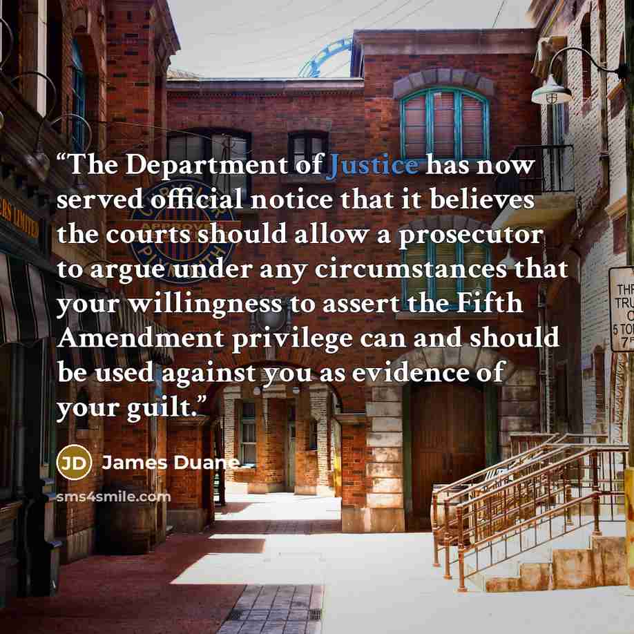“The Department of Justice has now served official notice that it believes the courts should allow a prosecutor to argue under any circumstances that your willingness to assert the Fifth Amendment privilege can and should be used against you as evidence of your guilt.” quote by James Duane